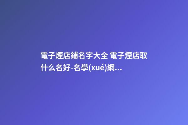 電子煙店鋪名字大全 電子煙店取什么名好-名學(xué)網(wǎng)